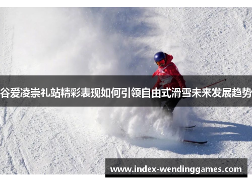 谷爱凌崇礼站精彩表现如何引领自由式滑雪未来发展趋势 谷爱凌崇礼站精彩表现如何引领自由式滑雪未来发展趋势