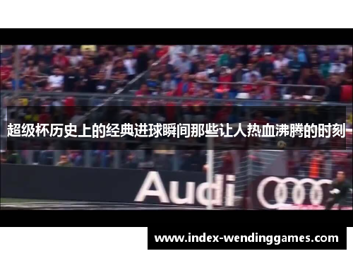 超级杯历史上的经典进球瞬间那些让人热血沸腾的时刻 超级杯历史上的经典进球瞬间那些让人热血沸腾的时刻