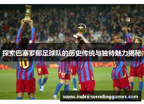 探索巴塞罗那足球队的历史传统与独特魅力揭秘