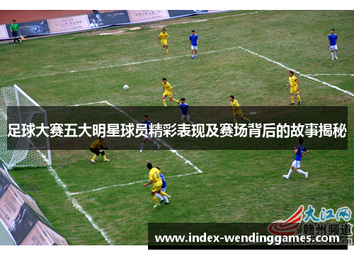 足球大赛五大明星球员精彩表现及赛场背后的故事揭秘