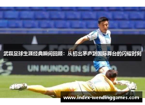 武磊足球生涯经典瞬间回顾：从初出茅庐到国际舞台的闪耀时刻
