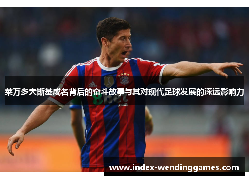 莱万多夫斯基成名背后的奋斗故事与其对现代足球发展的深远影响力