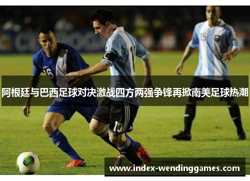 阿根廷与巴西足球对决激战四方两强争锋再掀南美足球热潮