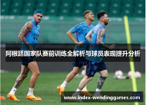 阿根廷国家队赛前训练全解析与球员表现提升分析
