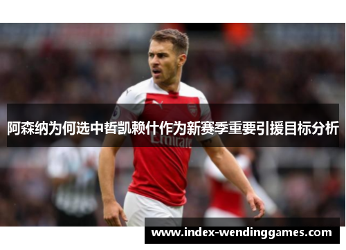 阿森纳为何选中哲凯赖什作为新赛季重要引援目标分析