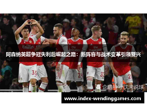 阿森纳英超争冠失利后崛起之路：新阵容与战术变革引领复兴