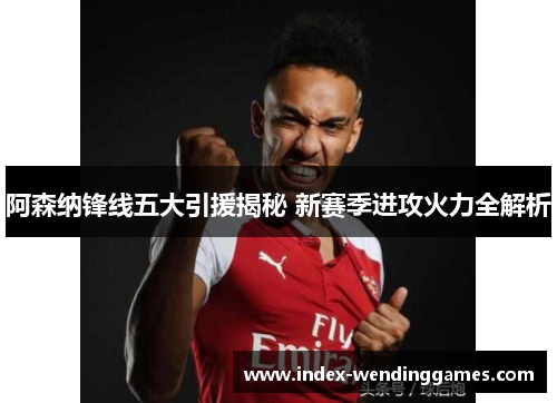 阿森纳锋线五大引援揭秘 新赛季进攻火力全解析