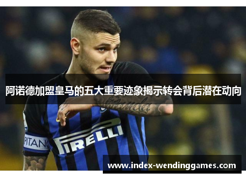 阿诺德加盟皇马的五大重要迹象揭示转会背后潜在动向