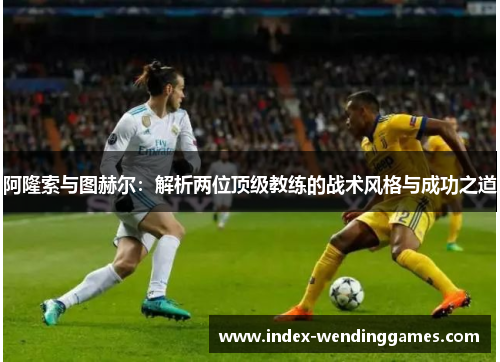 阿隆索与图赫尔：解析两位顶级教练的战术风格与成功之道