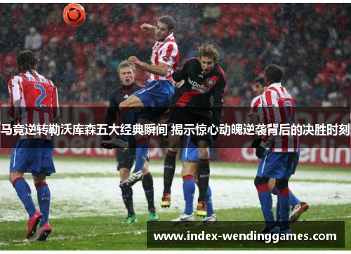 马竞逆转勒沃库森五大经典瞬间 揭示惊心动魄逆袭背后的决胜时刻
