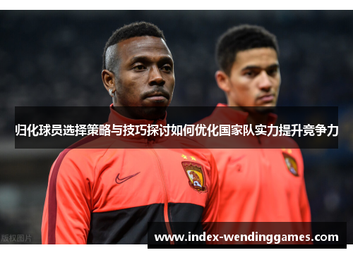 归化球员选择策略与技巧探讨如何优化国家队实力提升竞争力