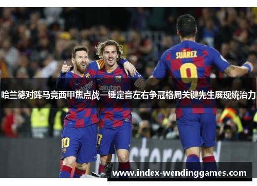 哈兰德对阵马竞西甲焦点战一锤定音左右争冠格局关键先生展现统治力