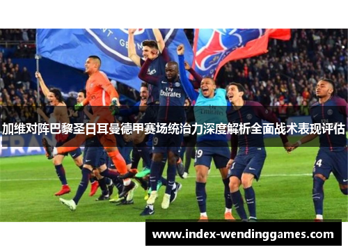 加维对阵巴黎圣日耳曼德甲赛场统治力深度解析全面战术表现评估 加维对阵巴黎圣日耳曼德甲赛场统治力深度解析全面战术表现评估