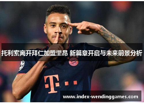 托利索离开拜仁加盟里昂 新篇章开启与未来前景分析 托利索离开拜仁加盟里昂 新篇章开启与未来前景分析