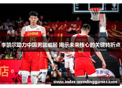 李凯尔助力中国男篮崛起 揭示未来核心的关键转折点 李凯尔助力中国男篮崛起 揭示未来核心的关键转折点