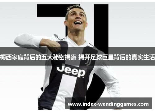 梅西家庭背后的五大秘密揭露 揭开足球巨星背后的真实生活