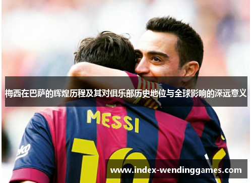 梅西在巴萨的辉煌历程及其对俱乐部历史地位与全球影响的深远意义 梅西在巴萨的辉煌历程及其对俱乐部历史地位与全球影响的深远意义