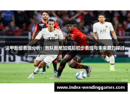 法甲新援表现分析：各队新星加盟后初步表现与未来潜力探讨