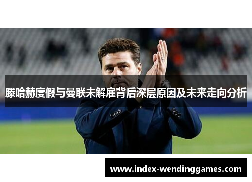 滕哈赫度假与曼联未解雇背后深层原因及未来走向分析