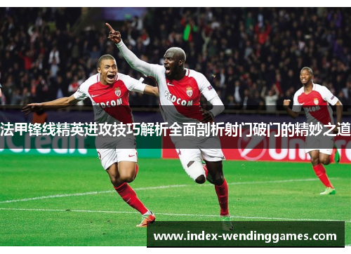 法甲锋线精英进攻技巧解析全面剖析射门破门的精妙之道